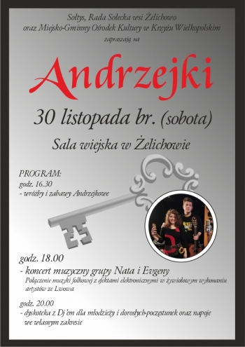 sotys rada soecka wsi elichowo oraz Miejsko-Gminny Orodek Kultury w Krzyu Wielkopolskim zapraszaj na Andrzejki
30 listopada br sobota
sala wiejska w elichowie
PROGRAM
1630 - wrby i zabawy Andrzejkowe
1800 - koncert muzyczny grupy NataEugeny - poczenie muzyki folkowej z efektami elektronicznymi w ywioowym wykonaniu artystw ze Lwowa
2000 - dyskoteka z DJem dla modziey i dorosych - poczstunek oraz napoje we wasnym zakresie