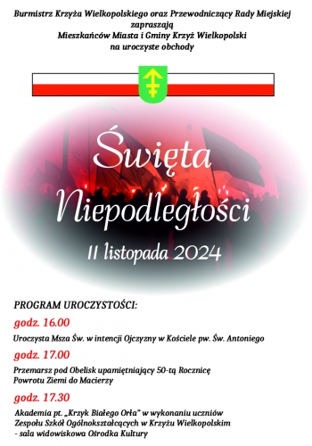 Burmistrz Krzya Wielkopolskiego oraz Przewodniczcy Rady Miejskiej zapraszaj Mieszkacw Miasta i Gminy Krzy Wielkopolski na uroczyste obchody wita Niepodlegoci
PROGRAM UROCZYSTOCI
- godz 1600 - Uroczysta Msza wita w intencji ojczyzny w kociele pw w Antoniego
- godz 1700 - Przemarsz pod obelisk upamitniajcy 50-t Rocznic Powrotu Ziemi do Macierzy
- godz 1730 - Akademia ptKrzyk Biaego Ora w wykonaniu uczniw Zespou Szk Oglnoksztaccych w Krzyu Wielkopolskim - sala widowiskowa Orodka Kultury 