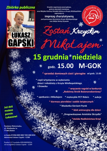 Krzyskie organizacje pozarzdowe gminne placwki owiatowe oraz Miejsko-Gminny Orodek Kultury w Krzyu Wielkopolskim zapraszaj na imprez charytatywn pod patronatem Burmistrza Krzya Wielkopolskiego oraz Wjta Gminy Drawsko Zosta Krzyskim Mikoajem
15 grudnia niedziela
godz 1500 M-GOK
- sprzeda domowych ciast
- cz artystyczna w wykonaniu dzieci i modziey z Krzya Wielkopolskiego i Drawska
- wrczenie nagrd w konkursie Rodzinny Stroik Boonarodzeniowy
- spotkanie z Mikoajem
- motocykle PCT Riders
- aukcje
- kiermasz piernikw i ozdb witecznych
- MAskotka Sierant Pyrek
- blok animacyjny dla dzieci
- Drogowskazowe Anielskie Skrzyda
- stoisko NAdlenictwa KRzy
Ju dzi moesz pomc ukaszowi
Fundacja Zotowianka ul Wiolarska 1a 77-400 Zotw
nr konta 25 8944 0003 0002 7430 2000 0010
darowizna ukasz Gapski - G205
Przeka 15  podatku KRS0000308316
cel szczegowy ukasz Gapski - G205