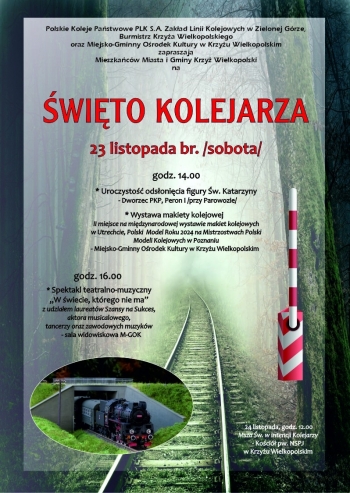 Polskie Koleje Pastwowe PLK SA Zakad Linii Kolejowych w Zielonej Grze Burmistrz Krzya Wielkopolskiego oraz Miejsko-Gminny Orodek Kultury w Krzyu Wielkopolskim zapraszaj do udziau w wicie Kolejarza
W programie
- uroczysto odsonicia figury w Katarzyny na Peronie 1 Dworca PKP w Krzyu Wielkopolskim - godzina 1400
- wystawa makiety kolejowej w holu Orodka Kultury - od godziny 1400
- spektakl teatralno-muzyczny W wiecie ktrego nie ma z udziaem laureatw Szansy na Sukces aktora musicalowego tancerzy oraz zawodowych muzykw - sala widowiskowa godzina 1600
Wstp na powysze wydarzenia jest bezpatny
Dodatkowo 24 listopada o godz 1200 w kociele pw NSPJ odbdzie si msza wita w intencji kolejarzy 
Zapraszamy serdecznie