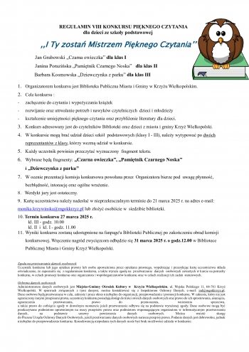 REGULAMIN VIII KONKURSU PIKNEGO CZYTANIA
                                                    dla dzieci ze szkoy podstawowej

            I Ty zosta Mistrzem Piknego Czytania

  Jan Grabowski Czarna owieczka dla klas I                 
  Janina Poraziska Pamitnik Czarnego Noska   dla klas II                                
                                        Barbara Kosmowska Dziewczynka z parku dla klas III

    1 Organizatorem konkursu jest Biblioteka Publiczna Miasta i Gminy w Krzyu Wielkopolskim
    2 Cele konkursu 
     zachcenie do czytania i wypoyczania ksiek
     rozwijanie oraz utrwalanie potrzeb i nawykw czytelniczych  dzieci i modziey
     ksztacenie umiejtnoci piknego czytania oraz przyblienie literatury dla dzieci
    3 Konkurs adresowany jest do czytelnikw Biblioteki oraz dzieci z miasta i gminy Krzy Wielkopolski
    4 W konkursie mog bra udzia dzieci szk  podstawowych klasy I - III naley wytypowa po dwch reprezentantw z klasy ktrzy wezm udzia w konkursie
    5 Kady uczestnik powinien przeczyta wyznaczony  fragment tekstu
    6 Wybrane bd fragmenty Czarna owieczka Pamitnik Czarnego Noska
i Dziewczynka z parku
    7 W ocenie prezentacji komisja konkursowa powoana przez  Organizatora bierze pod  uwag pynno   bezbdno intonacj oraz oglne wraenie
8   Werdykt jury jest ostateczny
9  Kart uczestnictwa naley nadesa w nieprzekraczalnym terminie do 21 marca 2025 r na adres e-mail monikakrzywinskamgokkrzyzpl lub zoy osobicie w  siedzibie biblioteki
10 Termin konkursu 27 marca 2025 r  
         kl III - godz 1000
         kl II  i  kl I - godz 1100
    11 Wyniki konkursu zostan udostpnione na fanpageu Biblioteki Publicznej po zakoczeniu obrad komisji konkursowej Wrczenie nagrd zwycizcom odbdzie si 31 marca 2025 r o godz1200 w Bibliotece Publicznej Miasta i Gminy Krzy Wielkopolski 

Zgoda na przetwarzanie danych osobowych
Uczestnik konkursu lub jego opiekun prawny lub osoba upowaniona przez opiekuna prawnego wypeniajc i przesyajc kart uczestnictwa skada owiadczenie e zapoznaa si  z regulaminem konkursu a take wyraa zgod na  przetwarzanie  danych  osobowych zawartych w karcie na potrzeby konkursu w celach promocji konkursu oraz organizatora i wsporganizatorw konkursu oraz w celach realizacji ich zada  statutowych

Ochrona danych osobowych
Administratorem danych osobowych jest Miejsko-Gminny Orodek Kultury w  Krzyu Wielkopolskim ul Wojska Polskiego 11 64-761 Krzy Wielkopolski W sprawach zwizanych z tymi danymi mona kontaktowa si z Inspektorem Ochrony Danych e-mail iodmgokkrzyzpl 
Dane osobowe bd przetwarzane w celu zakresie i przez okres niezbdny do organizacji przeprowadzenia i promocji konkursu W zakresie ktry nie jest ograniczony innymi przepisami prawa uczestnicy konkursu posiadaj dostp do treci swoich danych osobowych oraz prawo do ich sprostowania usunicia ograniczenia przetwarzania prawo do przenoszenia wniesienia sprzeciwu 
a take prawo do cofnicia zgody w dowolnym momencie jeeli przetwarzanie odbywa si na podstawie wyraonej zgody Dane osobowe mog by przekazywane podmiotom uprawnionym na mocy przepisw prawa oraz podmiotom wspomagajcym organizatora w informatycznym przetwarzaniu danych na podstawie umowy powierzenia danych osobowych Mona wnie skarg 
do Prezesa Urzdu Ochrony Danych Osobowych jeeli przetwarzanie danych osobowych narusza przepisy prawa Podanie danych jest dobrowolne jednak niezbdne do przeprowadzenia konkursu Konsekwencj niepodania tych danych moe by brak moliwoci udziau w konkursie