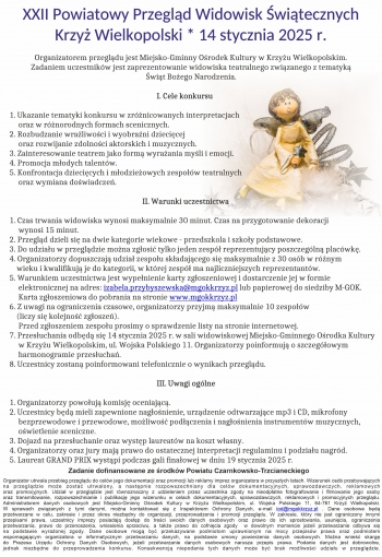 XXII Powiatowy Przegld Widowisk witecznych
Krzy Wielkopolski  14 stycznia 2025 r

 Organizatorem przegldu jest Miejsko-Gminny Orodek Kultury w Krzyu Wielkopolskim
            Zadaniem uczestnikw jest zaprezentowanie widowiska teatralnego zwizanego z tematyk
                                                                            wit Boego Narodzenia

                                                                                  I Cele konkursu

1 Ukazanie tematyki konkursu w zrnicowanych interpretacjach
     oraz w rnorodnych formach scenicznych
2 Rozbudzanie wraliwoci i wyobrani dziecicej
     oraz rozwijanie zdolnoci aktorskich i muzycznych
3 Zainteresowanie teatrem jako form wyraania myli i emocji
4 Promocja modych talentw
5 Konfrontacja dziecicych i modzieowych zespow teatralnych
     oraz wymiana dowiadcze

                                                                          II Warunki uczestnictwa

1 Czas trwania widowiska wynosi maksymalnie 30 minut Czas na przygotowanie dekoracji
     wynosi 15 minut
2 Przegld dzieli si na dwie kategorie wiekowe - przedszkola i szkoy podstawowe
3 Do udziau w przegldzie mona zgosi tylko jeden zesp reprezentujcy poszczegln placwk
4 Organizatorzy dopuszczaj udzia zespou skadajcego si maksymalnie z 30 osb w rnym
    wieku i kwalifikuj je do kategorii w ktrej zesp ma najliczniejszych reprezentantw
5 Warunkiem uczestnictwa jest wypenienie karty zgoszeniowej i dostarczenie jej w formie
     elektronicznej na adres izabelaprzybyszewskamgokkrzyzpl lub papierowej do siedziby M-GOK
     Karta zgoszeniowa do pobrania na stronie wwwmgokkrzyzpl
6 Z uwagi na ograniczenia czasowe organizatorzy przyjm maksymalnie 10 zespow
    liczy si kolejno zgosze
     Przed zgoszeniem zespou prosimy o sprawdzenie listy na stronie internetowej
7 Przesuchania odbd si 14 stycznia 2025 r w sali widowiskowej Miejsko-Gminnego Orodka Kultury
     w Krzyu Wielkopolskim ul Wojska Polskiego 11 Organizatorzy poinformuj o szczegowym
     harmonogramie przesucha
8 Uczestnicy zostan poinformowani telefonicznie o wynikach przegldu

                                                                                  III Uwagi oglne

1 Organizatorzy powouj komisj oceniajc
2 Uczestnicy bd mieli zapewnione nagonienie urzdzenie odtwarzajce mp3 i CD mikrofony
     bezprzewodowe i przewodowe moliwo podczenia i nagonienia instrumentw muzycznych
     owietlenie sceniczne
3 Dojazd na przesuchanie oraz wystp laureatw na koszt wasny
4 Organizatorzy oraz jury maj prawo do ostatecznej interpretacji regulaminu i podziau nagrd
5 Laureat GRAND PRIX wystpi podczas gali finaowej w dniu 19 stycznia 2025 r

   Zadanie dofinansowane ze rodkw Powiatu Czarnkowsko-Trzcianeckiego
Organizator utrwala przebieg przegldu do celw jego dokumentacji oraz promocji lub reklamy imprez organizatora w przyszych latach Wizerunek osb przebywajcych 
na przegldzie moe zosta utrwalony a nastpnie rozpowszechniany dla celw dokumentacyjnych sprawozdawczych reklamowych
oraz promocyjnych Udzia w przegldzie jest rwnoznaczny z udzieleniem przez uczestnika zgody na nieodpatne fotografowanie i filmowanie jego osoby
oraz transmitowanie rozpowszechnianie i publikacj jego wizerunku w celach dokumentacyjnych sprawozdawczych reklamowych i promocyjnych przegldu
Administratorem danych osobowych jest Miejsko-Gminny Orodek Kultury w Krzyu Wielkopolskim ul Wojska Polskiego 11 64-761 Krzy Wielkopolski
W sprawach zwizanych z tymi danymi mona kontaktowa si z Inspektorem Ochrony Danych e-mail iodmgokkrzyzpl  Dane osobowe bd
przetwarzane w celu zakresie i przez okres niezbdny do organizacji przeprowadzenia i promocji przegldu W zakresie ktry nie jest ograniczony innymi
przepisami prawa uczestnicy imprezy posiadaj dostp do treci swoich danych osobowych oraz prawo do ich sprostowania usunicia ograniczenia
przetwarzania prawo do przenoszenia wniesienia sprzeciwu a take prawo do cofnicia zgody  w dowolnym momencie jeeli przetwarzanie odbywa si
na podstawie wyraonej zgody Dane osobowe mog by przekazywane podmiotom uprawnionym na mocy przepisw prawa oraz podmiotem
wspomagajcym organizatora w informatycznym przetwarzaniu danych na podstawie umowy powierzenia danych osobowych Mona wnie skarg
do Prezesa Urzdu Ochrony Danych Osobowych jeeli przetwarzanie danych osobowych narusza przepis prawa Podanie danych jest dobrowolne
jednak niezbdne do przeprowadzenia konkursu Konsekwencj niepodania tych danych moe by brak moliwoci udziau w przegldzie
