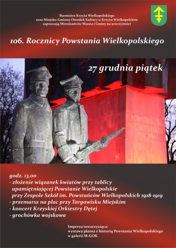 Burmistrz Krzya Wielkopolskiego oraz Miejsko-Gminny Orodek Kultury w Krzyu Wielkopolskim zapraszaj Mieszkacw Miasta i Gminy Krzy na uroczystoci
106 Rocznicy Powstania Wielkopolskiego
27 grudnia pitek
godz 1300
- zoenie wizanek kwiatw przy tablicy upamitniajcej Powstanie Wielkopolskie przy Zespole Szk im Powstacw Wielkopolskich 1918-1919
- przemarsz na plac przy targowisku miejskim
- koncert Krzyskiej Orkiestry Dtej
- grochwka wojskowa

Impreza towarzyszca
wystawa plansz z histori Powstania Wielkopolskiego w galerii M-gOK